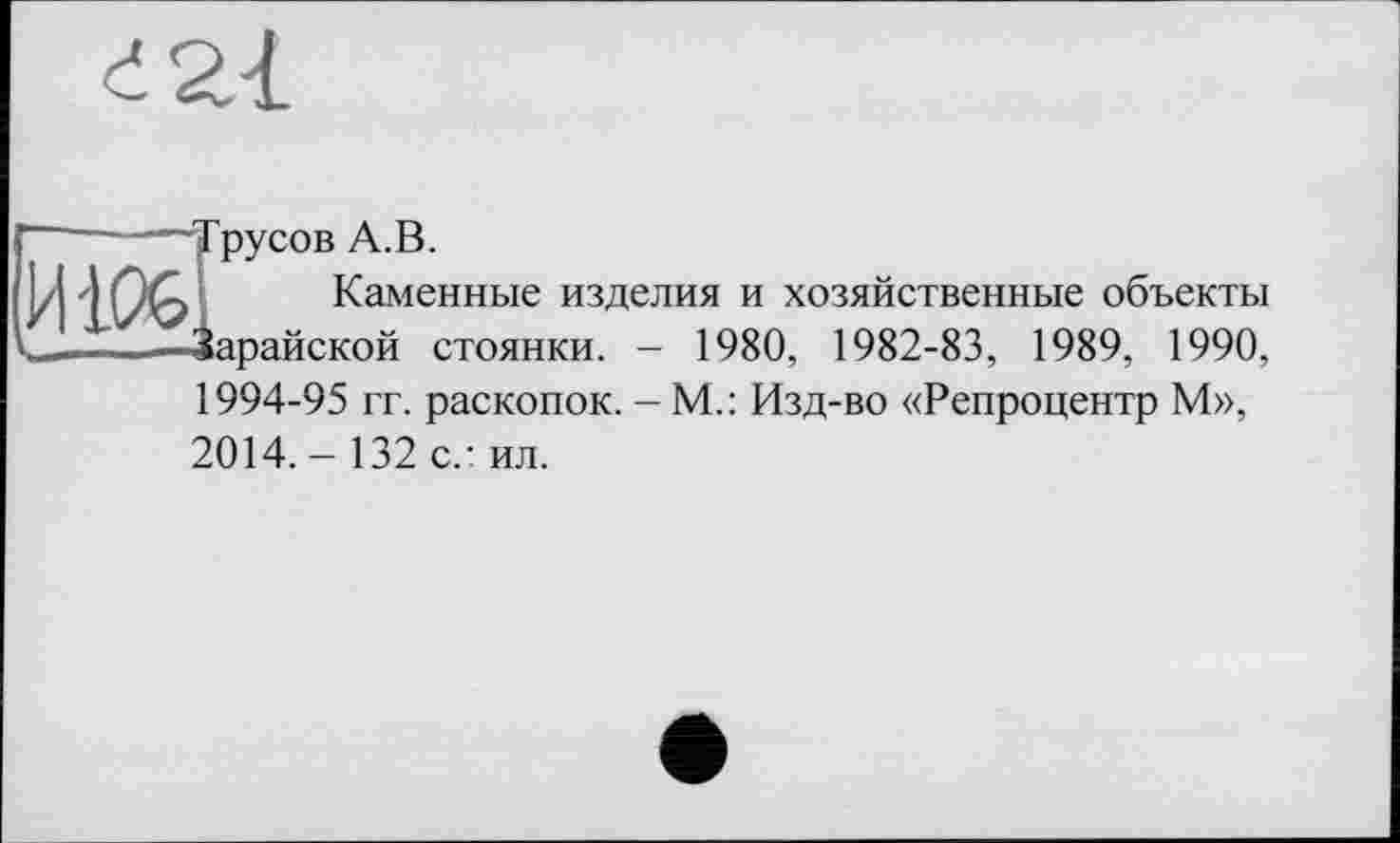 ﻿русов А.В.
Каменные изделия и хозяйственные объекты Зарайской стоянки. - 1980, 1982-83, 1989, 1990,
1994-95 гг. раскопок. - М.: Изд-во «Репроцентр М», 2014. - 132 с.: ил.